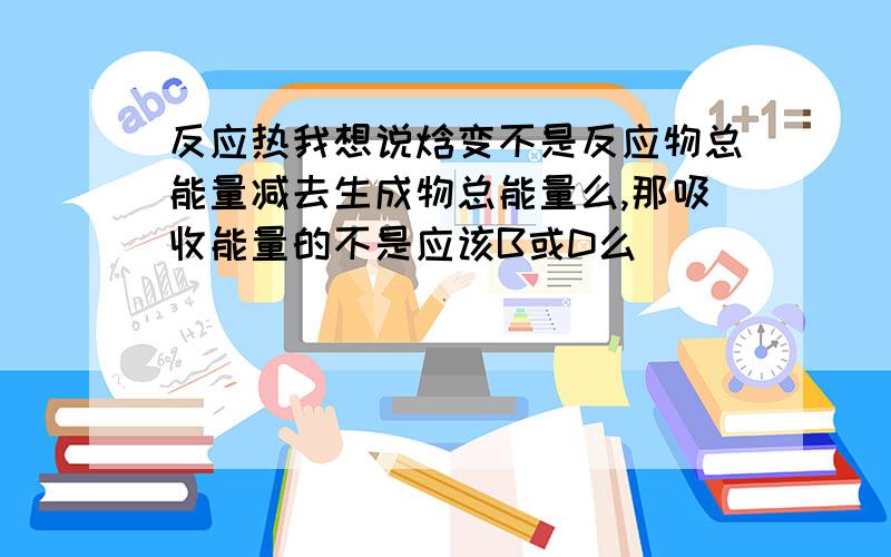 反应热我想说焓变不是反应物总能量减去生成物总能量么,那吸收能量的不是应该B或D么