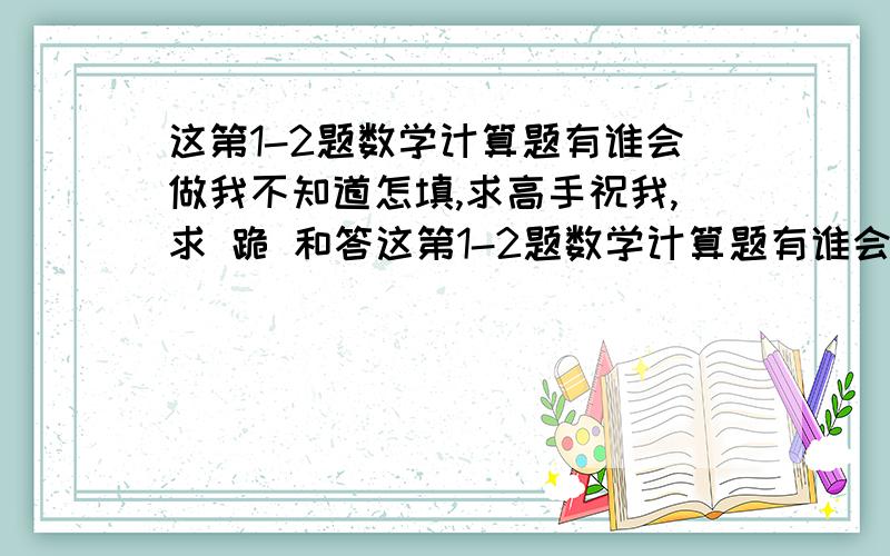 这第1-2题数学计算题有谁会做我不知道怎填,求高手祝我,求 跪 和答这第1-2题数学计算题有谁会做我不知道怎填,求高手祝我,求 跪 跪求.