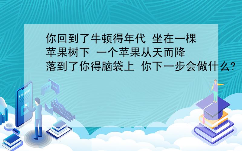 你回到了牛顿得年代 坐在一棵苹果树下 一个苹果从天而降 落到了你得脑袋上 你下一步会做什么?