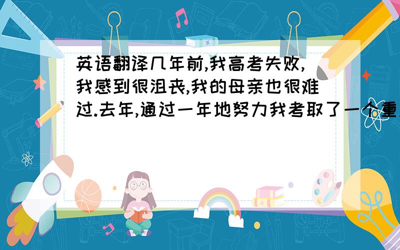 英语翻译几年前,我高考失败,我感到很沮丧,我的母亲也很难过.去年,通过一年地努力我考取了一个重点大学的研究生.我的母亲感到很骄傲.这是我最有成就感的事情了.我是一个勤奋的人,而且