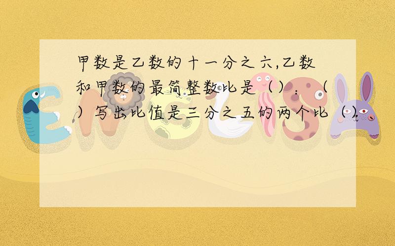 甲数是乙数的十一分之六,乙数和甲数的最简整数比是（）：（）写出比值是三分之五的两个比（）、（）,并将它们组成比例式是（）：（）=（）在一个比例里,两个外项互为倒数,其中一个