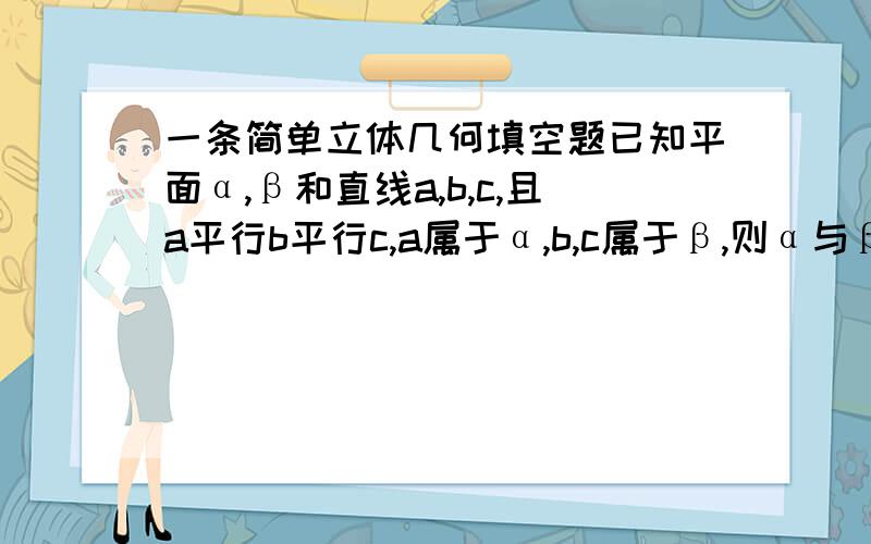 一条简单立体几何填空题已知平面α,β和直线a,b,c,且a平行b平行c,a属于α,b,c属于β,则α与β的关系是?答案是平行或相交我的问题是：如果是相交,直线a不就也属于平面β了吗?