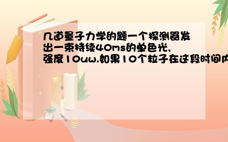 几道量子力学的题一个探测器发出一束持续40ms的单色光,强度10uw.如果10个粒子在这段时间内被激发,问这束光源的频率是多少?是哪种类型的电磁波?计算下列光源中每个质子被激发需要的能量