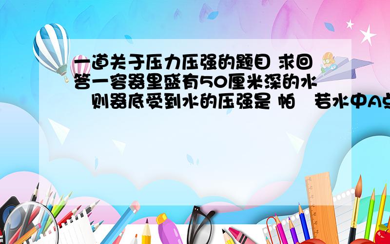 一道关于压力压强的题目 求回答一容器里盛有50厘米深的水则器底受到水的压强是 帕若水中A点离器底的高度为20厘米B点离器底的高度为40厘米则水中A、B两点处的压