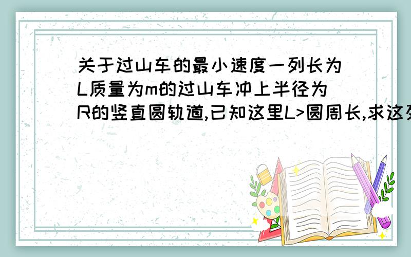 关于过山车的最小速度一列长为L质量为m的过山车冲上半径为R的竖直圆轨道,已知这里L>圆周长,求这列车在底端时至少要以多大的初速度才可以冲过去?（说明：所有摩擦不计,过山车本身高度