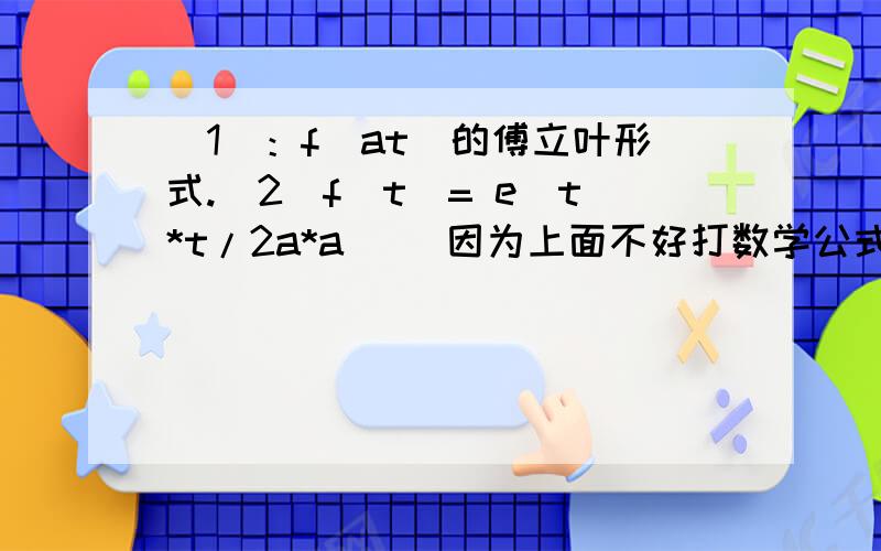 （1）：f(at)的傅立叶形式.（2）f(t)= e[t*t/2a*a] (因为上面不好打数学公式,中括号表示e的指数,t*t和a*a分别表示t的平方和a的平方)的傅立叶形式.我琢磨了一天了