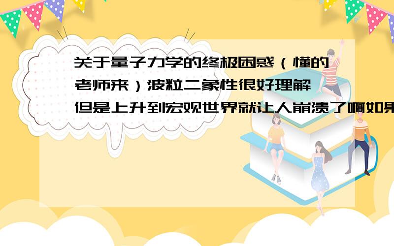 关于量子力学的终极困惑（懂的老师来）波粒二象性很好理解,但是上升到宏观世界就让人崩溃了啊如果给把薛定谔的那只猫换成波尔,死了就算了,万一活着出来,难道他能描述一下那种“生死