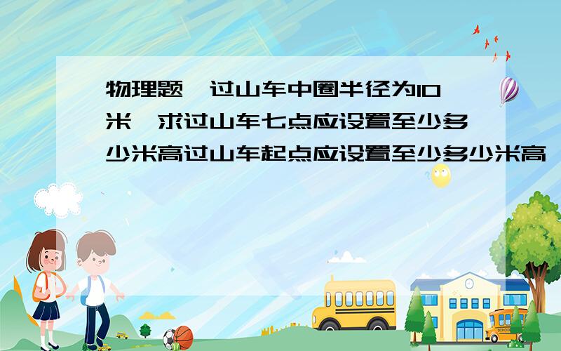 物理题、过山车中圈半径为10米、求过山车七点应设置至少多少米高过山车起点应设置至少多少米高、才可以安全着陆、、急..