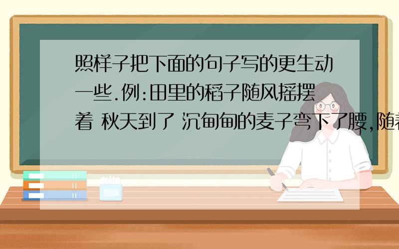 照样子把下面的句子写的更生动一些.例:田里的稻子随风摇摆着 秋天到了 沉甸甸的麦子弯下了腰,随着秋风轻轻地摆动,向大地母亲诉说着成熟的喜悦.1.树上的“知了”在大声的叫着.____________