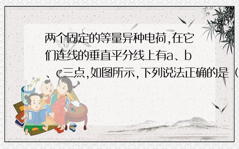 两个固定的等量异种电荷,在它们连线的垂直平分线上有a、b、c三点,如图所示,下列说法正确的是（ ）两个固定的等量异种电荷,在它们连线的垂直平分线上有a、b、c三点,如图所示,下列说法正