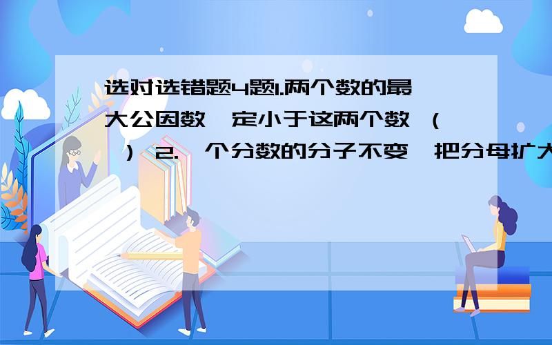 选对选错题4题1.两个数的最大公因数一定小于这两个数 （ ） 2.一个分数的分子不变,把分母扩大两倍,则这个分数值就扩大两倍 （ ）3.一个最简分数的分子.分母没有公因数 （ ）4.3/4、2/9、7/9