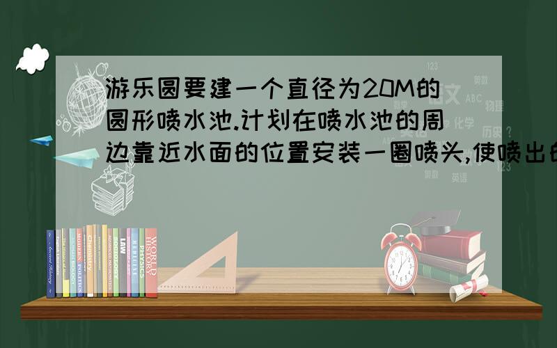 游乐圆要建一个直径为20M的圆形喷水池.计划在喷水池的周边靠近水面的位置安装一圈喷头,使喷出的水柱在离池中心4M到达最高,高度为6M,另外还要在个装饰物.使喷水池的中心设计一各方喷来