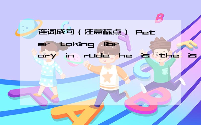 连词成句（注意标点） Peter,taking,library,in,rude,he,is,the,is