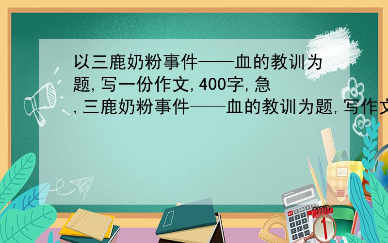 以三鹿奶粉事件——血的教训为题,写一份作文,400字,急,三鹿奶粉事件——血的教训为题,写作文今天就要,要谈一谈看法