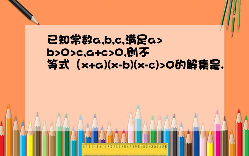 已知常数a,b,c,满足a>b>0>c,a+c>0,则不等式（x+a)(x-b)(x-c)>0的解集是.