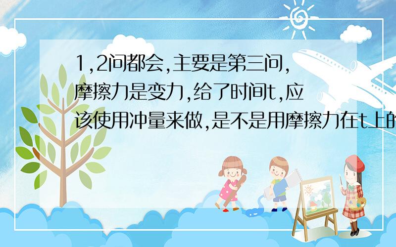 1,2问都会,主要是第三问,摩擦力是变力,给了时间t,应该使用冲量来做,是不是用摩擦力在t上的累积来微元解决?