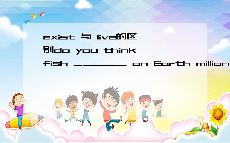 exist 与 live的区别do you think fish ______ on Earth millions of years _____ birds?A.existed;than B.existed;fromC.lived;beforeD.lived;to