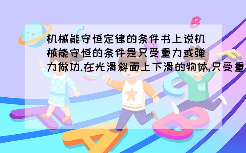 机械能守恒定律的条件书上说机械能守恒的条件是只受重力或弹力做功.在光滑斜面上下滑的物体,只受重力和支持力,所以它机械能是守恒的,但是,如果是起重机吊起一物体,那么机械能其实是