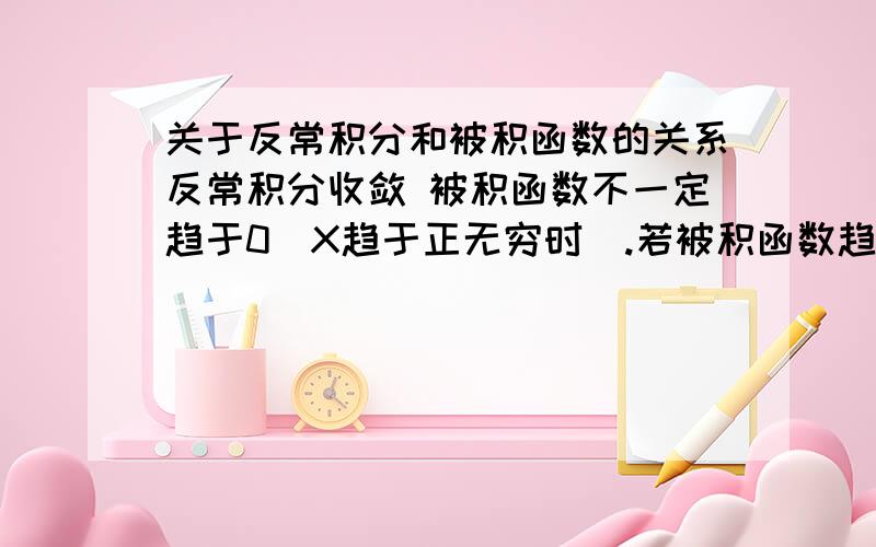 关于反常积分和被积函数的关系反常积分收敛 被积函数不一定趋于0（X趋于正无穷时）.若被积函数趋于0 （x趋于正无穷）反常积分一定收敛吗?若被积函数趋于无穷（x趋于正无穷）,被积函数