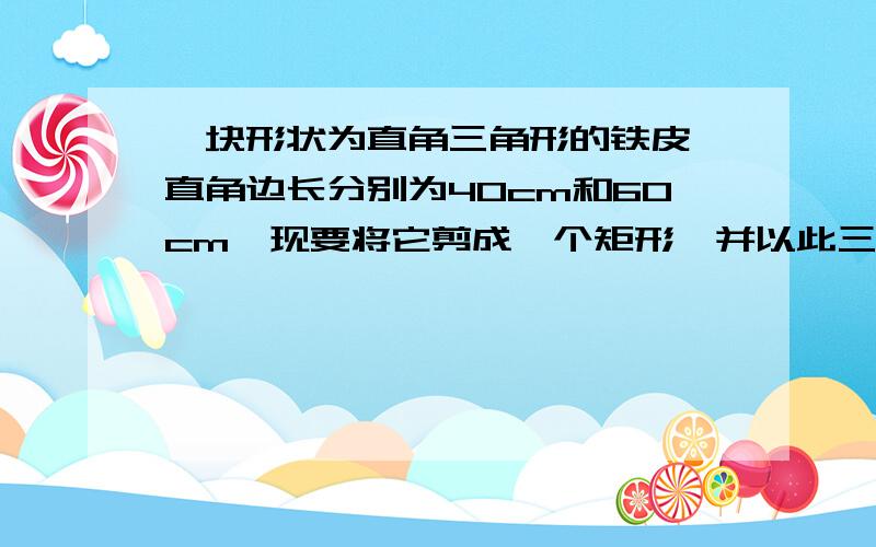 一块形状为直角三角形的铁皮,直角边长分别为40cm和60cm,现要将它剪成一个矩形,并以此三角形的直角为矩形的一个角,问：怎样剪才能使剩下的残料最少?