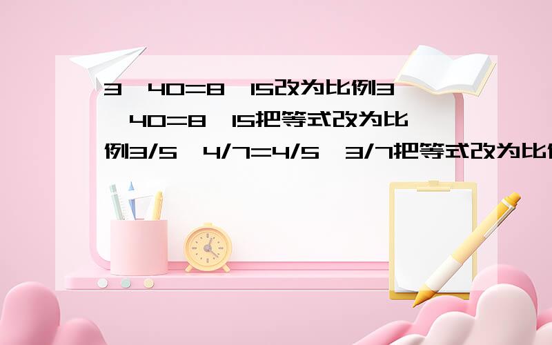 3×40=8×15改为比例3×40=8×15把等式改为比例3/5×4/7=4/5×3/7把等式改为比例