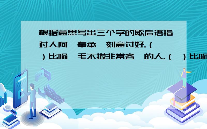 根据意思写出三个字的歇后语指对人阿谀奉承,刻意讨好.（ ）比喻一毛不拔非常吝啬的人.（ ）比喻代人受过的人.（ ）