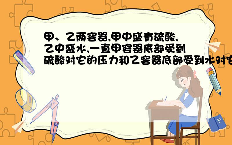 甲、乙两容器,甲中盛有硫酸,乙中盛水,一直甲容器底部受到硫酸对它的压力和乙容器底部受到水对它的压力相等,比较两容器的质量是（ 注：图我没法弄上来的,所以形容一下了就 甲容器是一