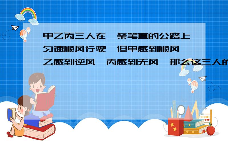 甲乙丙三人在一条笔直的公路上匀速顺风行驶,但甲感到顺风,乙感到逆风,丙感到无风,那么这三人的速度谁快?（ ）A甲 B乙 C丙 D无法确定我刚从考场上下来,这是一道试题,我选的是A,高手们你