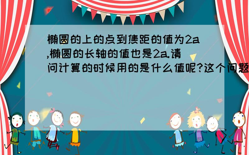 椭圆的上的点到焦距的值为2a,椭圆的长轴的值也是2a.请问计算的时候用的是什么值呢?这个问题我想了好久,我觉得他们不相等阿!打错字了是焦点