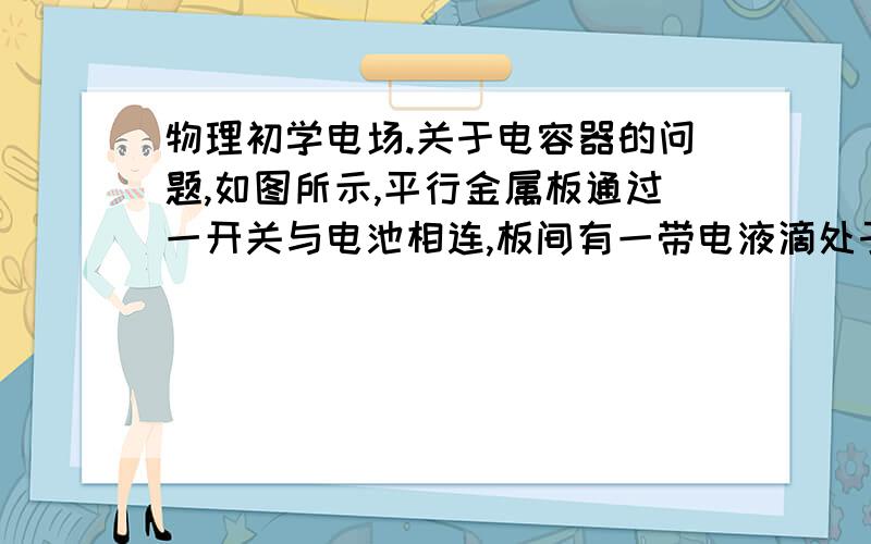 物理初学电场.关于电容器的问题,如图所示,平行金属板通过一开关与电池相连,板间有一带电液滴处于平衡状态.若开关闭合,将两板上下拉开一段距离,则液滴将________；若开关打开,将两板上下