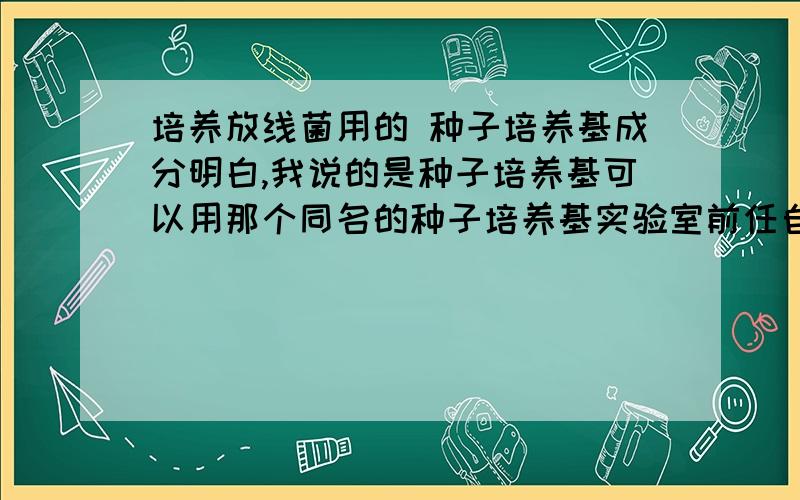 培养放线菌用的 种子培养基成分明白,我说的是种子培养基可以用那个同名的种子培养基实验室前任自己发明的