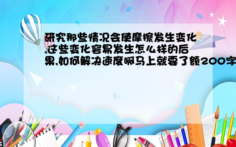 研究那些情况会使摩擦发生变化,这些变化容易发生怎么样的后果,如何解决速度啊马上就要了额200字左右