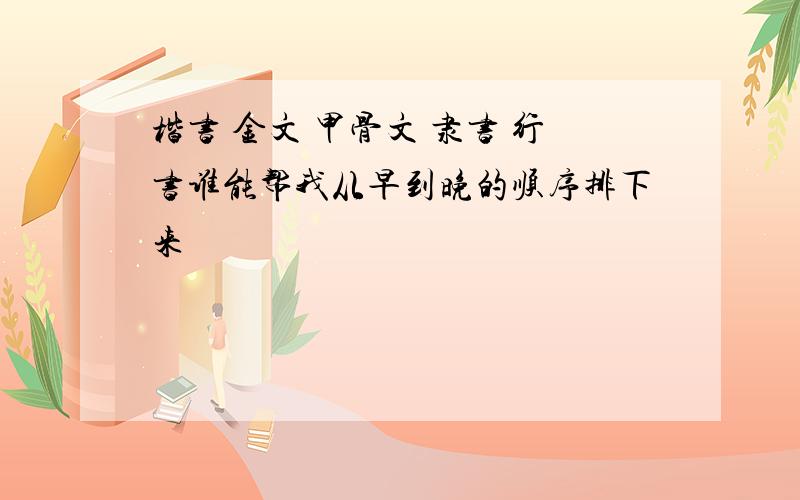 楷书 金文 甲骨文 隶书 行书谁能帮我从早到晚的顺序排下来