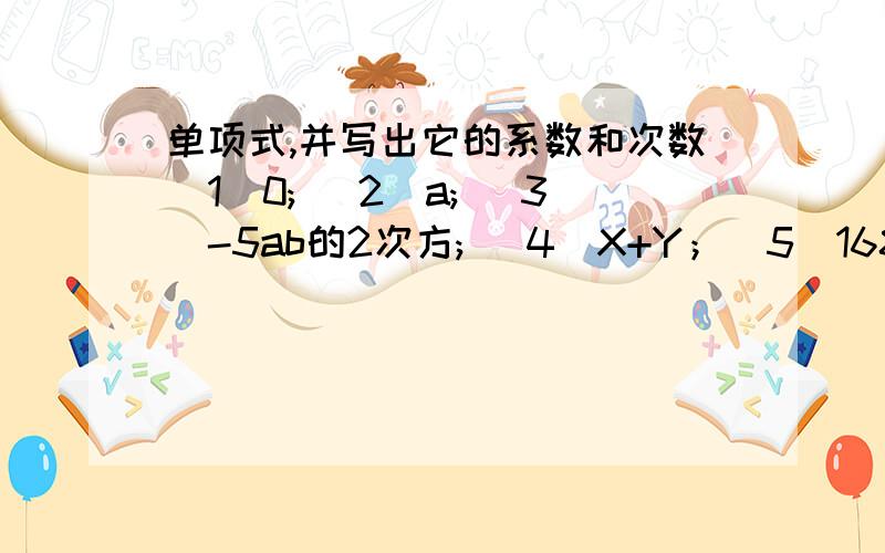 单项式,并写出它的系数和次数(1)0; (2)a; (3)-5ab的2次方; (4）X+Y；（5）168；（6）x+1/2;(7)x/2; (8)2ab/x