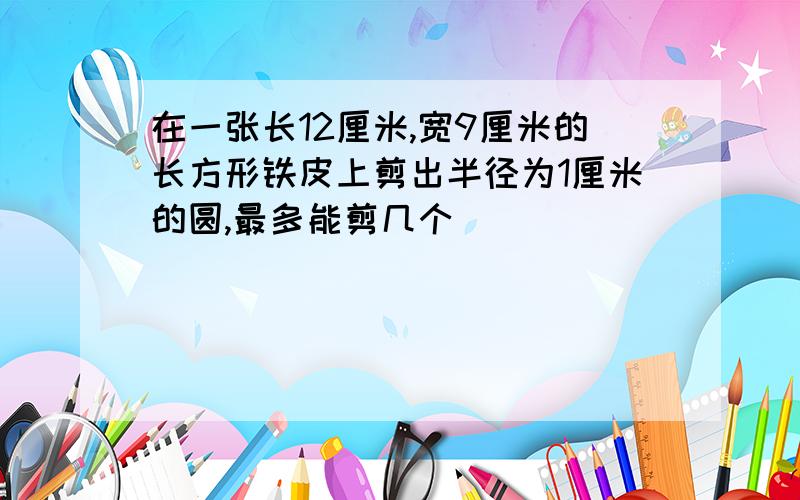 在一张长12厘米,宽9厘米的长方形铁皮上剪出半径为1厘米的圆,最多能剪几个