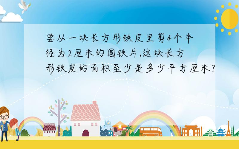 要从一块长方形铁皮里剪4个半径为2厘米的圆铁片,这块长方形铁皮的面积至少是多少平方厘米?