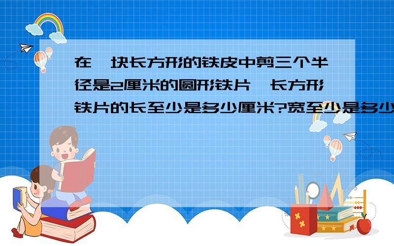 在一块长方形的铁皮中剪三个半径是2厘米的圆形铁片,长方形铁片的长至少是多少厘米?宽至少是多少厘米?（三个铁片在一行）列式讲为什么