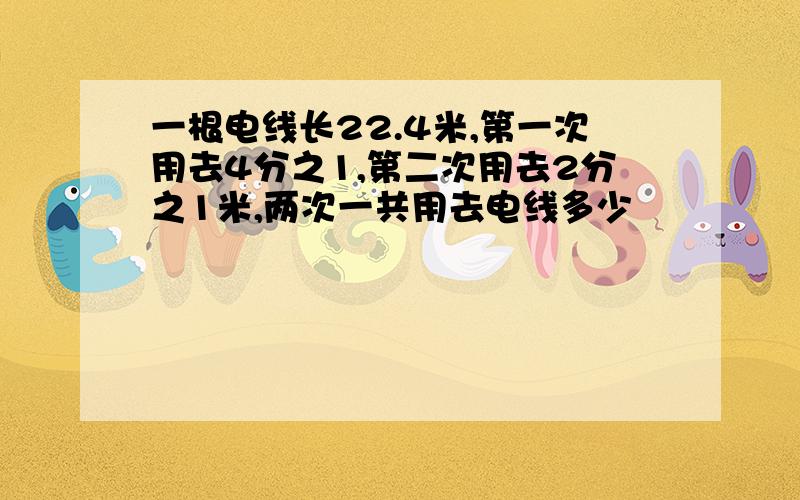 一根电线长22.4米,第一次用去4分之1,第二次用去2分之1米,两次一共用去电线多少