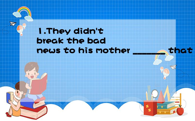 1.They didn't break the bad news to his mother _______ that she might break down.A.unless B.for C.because D.for fear 2.No matter _______ they added to their knowledge and abilities,the old professor was never satisfied.A.what many B.how many C.what m