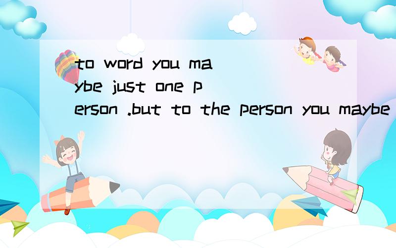 to word you maybe just one person .but to the person you maybe the word