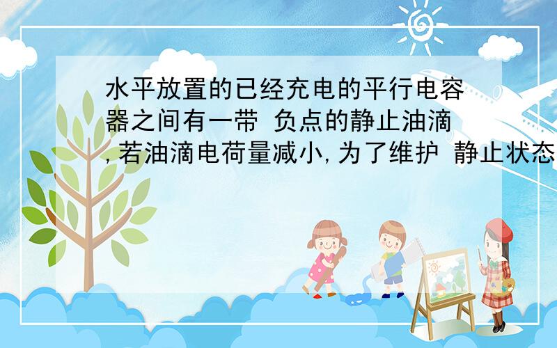 水平放置的已经充电的平行电容器之间有一带 负点的静止油滴,若油滴电荷量减小,为了维护 静止状态应：A.给平行板充电并补充电荷量 B.给平行板放电并减小电荷量 C.使两板相互靠近 D.使两