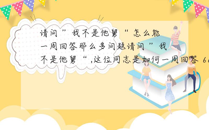 请问 ”我不是他舅“ 怎么能一周回答那么多问题请问 ”我不是他舅“ ,这位同志是如何一周回答 6613466134/7/24/60 = 6.56 分钟／问题,相当于在不吃不喝,不睡觉的情况下,要10秒钟回答1个问题,实