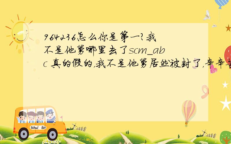 964236怎么你是第一?我不是他舅哪里去了scm_abc 真的假的，我不是他舅居然被封了，辛辛苦苦赚的分就这样完蛋了！、见此贴http://tieba.baidu.com/f?ct=335675392&tn=baiduPostBrowser&sc=3396735217&z=332346897&pn=0