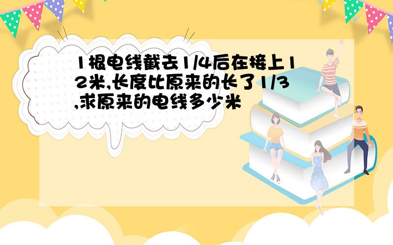 1根电线截去1/4后在接上12米,长度比原来的长了1/3,求原来的电线多少米