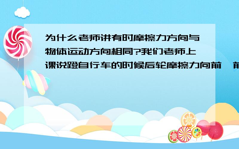 为什么老师讲有时摩擦力方向与物体运动方向相同?我们老师上课说蹬自行车的时候后轮摩擦力向前,前轮的摩擦力向后,不蹬时自行车由于惯性还要向前运动,此时两个轮子的摩擦力都向后,为