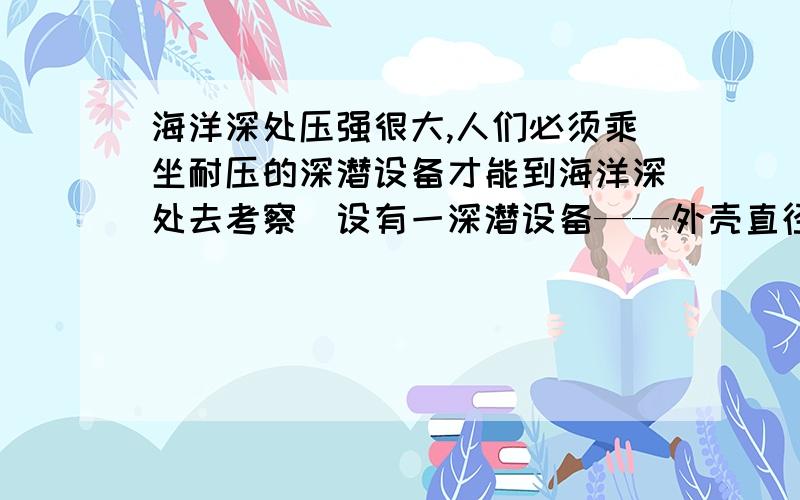 海洋深处压强很大,人们必须乘坐耐压的深潜设备才能到海洋深处去考察．设有一深潜设备——外壳直径为2米的钢制的潜水球,潜水球侧面有面积为300厘米2的玻璃观察窗,该潜水球和人及携带