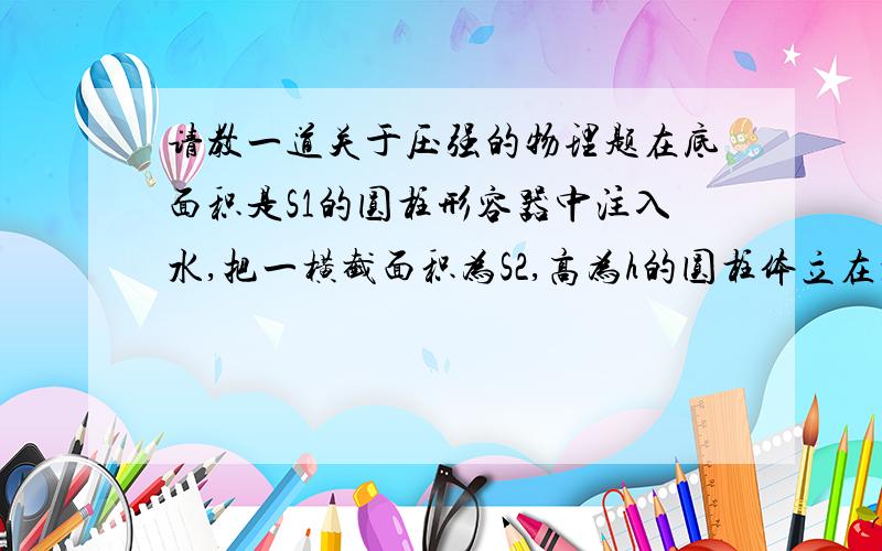 请教一道关于压强的物理题在底面积是S1的圆柱形容器中注入水,把一横截面积为S2,高为h的圆柱体立在水中,圆柱体露出水面静止,此时水深为H,则下列说法中正确的是A水对容器底部的压强为p=p