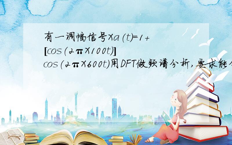 有一调幅信号Xa(t)=1+[cos(2πX100t)]cos(2πX600t)用DFT做频谱分析,要求能分辨Xa(t)的所有频率分量1、抽样频率为多少赫兹?2、抽样时间间隔是多少?3、抽样点数是多少点?