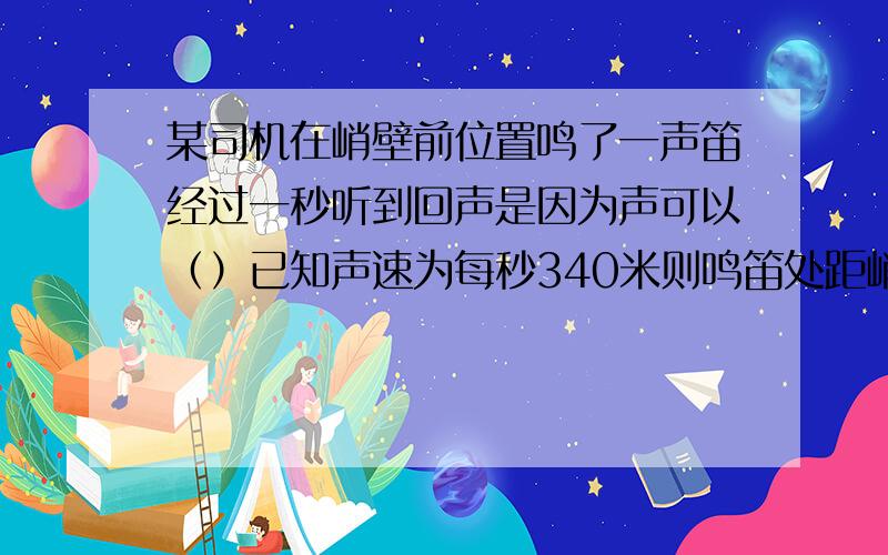 某司机在峭壁前位置鸣了一声笛经过一秒听到回声是因为声可以（）已知声速为每秒340米则鸣笛处距峭壁距离是