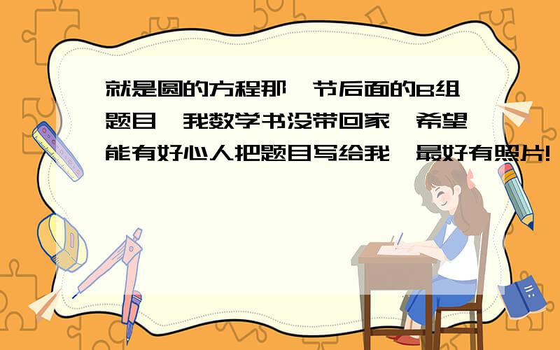 就是圆的方程那一节后面的B组题目,我数学书没带回家,希望能有好心人把题目写给我,最好有照片!